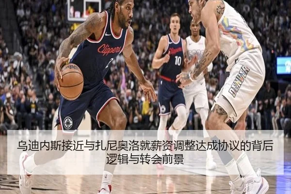 乌迪内斯接近与扎尼奥洛就薪资调整达成协议的背后逻辑与转会前景