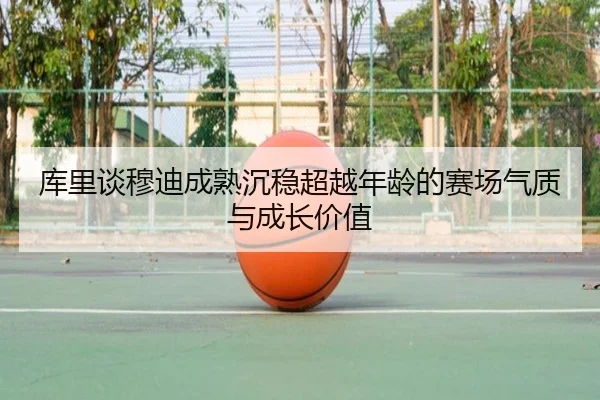 库里谈穆迪成熟沉稳超越年龄的赛场气质与成长价值