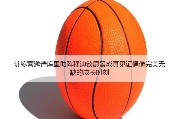 训练营邀请库里助阵穆迪谈愿景成真见证偶像完美无缺的成长时刻